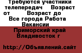 Требуются участники телепередач. › Возраст от ­ 18 › Возраст до ­ 60 - Все города Работа » Вакансии   . Приморский край,Владивосток г.